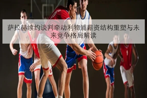 萨拉赫续约谈判牵动利物浦薪资结构重塑与未来竞争格局解读