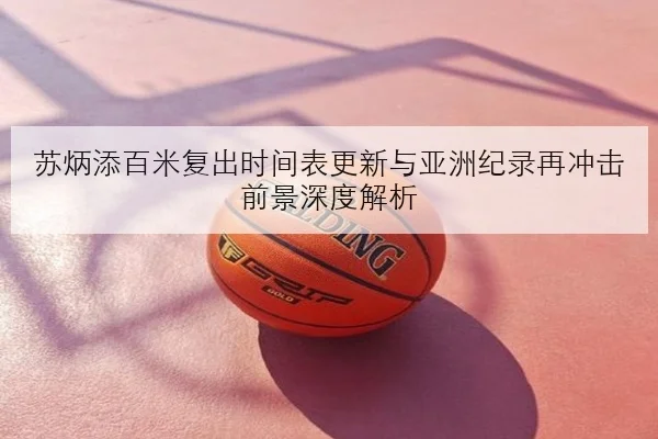 苏炳添百米复出时间表更新与亚洲纪录再冲击前景深度解析